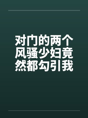 对门的两个风骚少妇竟然都勾引我打炮by佚名封面