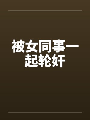 被女同事一起轮奸笔趣阁无弹窗封面