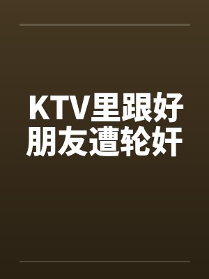 KTV里跟好朋友遭轮奸笔趣阁无弹窗封面