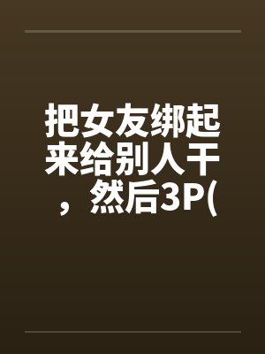 把女友绑起来给别人干，然后3P(真实经历)by佚名笔趣阁无弹窗封面