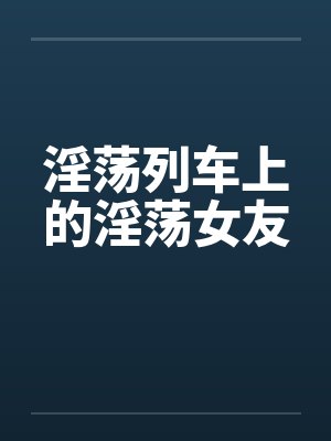 淫荡列车上的淫荡女友by佚名笔趣阁无弹窗封面