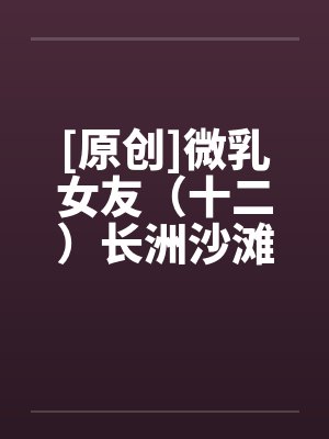 [原创]微乳女友（十二）长洲沙滩笔趣阁无弹窗封面