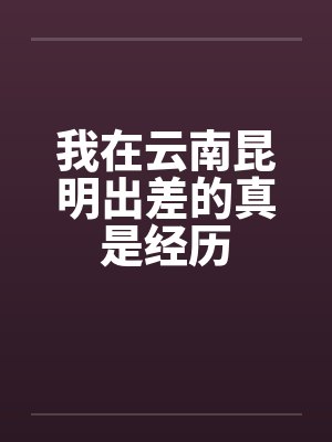 我在云南昆明出差的真是经历封面